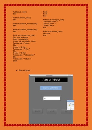Public sub _new()
End
Public sub form_open()
End
Public sub label4_mousedown()
End
Public sub label3_mousedown()
End
Public sub btnejecutar_click()
Dim edad as integer
Edad = txtedad.text
If edad < 2 and edad > 0 then
Txtresul.text = "bebe.."
Else
If edad < 12 then
Txtresul.text = "niño.."
Else
If edad < 18 then
Txtresul.text = "adolecente.."
Else
Txtresul.text = "adulto.."
Endif
Endif
Endif
End
Public sub btnlimpiar_click()
Txtnombre.text = ""
Txtedad.text = ""
Txtresul.text = ""
End
Public sub btnsalir_click()
Me.close
End
 Par o impar:
 