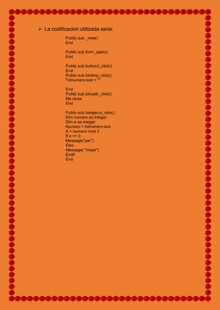  La codificacion utilizada seria:
Public sub _new()
End
Public sub form_open()
End
Public sub button3_click()
End
Public sub btnlimp_click()
Txtnumero.text = ""
End
Public sub btnsalir_click()
Me.close
End
Public sub btnejecut_click()
Dim numero as integer
Dim a as integer
Numero = txtnumero.text
A = numero mod 2
If a <= 0
Message("par")
Else
Message( "impar")
Endif
End
 