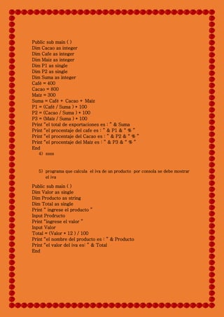 4) ssss
5) programa que calcula el iva de un producto por consola se debe mostrar
el iva
Public sub main ( )
Dim Valor as single
Dim Producto as string
Dim Total as single
Print “ ingrese el producto ”
Input Prodructo
Print “ingrese el valor ”
Input Valor
Total = (Valor * 12 ) / 100
Print “el nombre del producto es : ” & Producto
Print “el valor del iva es: ” & Total
End
Public sub main ( )
Dim Cacao as integer
Dim Cafe as integer
Dim Maiz as integer
Dim P1 as single
Dim P2 as single
Dim Suma as integer
Café = 400
Cacao = 800
Maíz = 300
Suma = Café + Cacao + Maíz
P1 = (Café / Suma ) * 100
P2 = (Cacao / Suma ) * 100
P3 = (Maíz / Suma ) * 100
Print “el total de exportaciones es : ” & Suma
Print “el procentaje del cafe es : ” & P1 & “ % ”
Print “el procentaje del Cacao es : ” & P2 & “ % ”
Print “el procentaje del Maíz es : ” & P3 & “ % ”
End
 