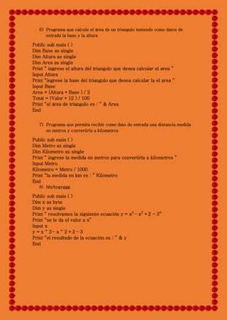 6) Programa que calcule el área de un triangulo teniendo como datos de
entrada la base y la altura
Public sub main ( )
Dim Base as single
Dim Altura as single
Dim Area as single
Print “ ingrese el altura del triangulo que desea calcular el area ”
Input Altura
Print “ingrese la base del triangulo que desea calcular la el area ”
Input Base
Area = (Altura * Base ) / 2
Total = (Valor * 12 ) / 100
Print “el área de triangulo es : ” & Area
End
7) Programa que permita recibir como dato de entrada una distancia medida
en metros y convertirla a kilometros
Public sub main ( )
Dim Metro as single
Dim Kilometro as single
Print “ ingrese la medida en metros para convertirla a kilometros ”
Input Metro
Kilometro = Metro / 1000
Print “la medida en km es : ” Kilometro
End
8) hhyhygyggg
Public sub main ( )
Dim x as byte
Dim y as single
Print “ resolvamos la siguiente ecuación y = x3
– x2
+2 - 3”
Print “se le da el valor a x”
Input x
y = x ^ 3 – x ^ 2 +2 – 3
Print “el resultsdo de la ecuación es : ” & y
End
 