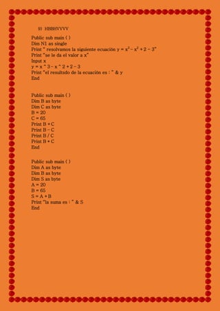 9) HBBHVVVV
Public sub main ( )
Dim N1 as single
Print “ resolvamos la siguiente ecuación y = x3
– x2
+2 - 3”
Print “se le da el valor a x”
Input x
y = x ^ 3 – x ^ 2 +2 – 3
Print “el resultsdo de la ecuación es : ” & y
End
Public sub main ( )
Dim B as byte
Dim C as byte
B = 20
C = 65
Print B +C
Print B – C
Print B / C
Print B * C
End
Public sub main ( )
Dim A as byte
Dim B as byte
Dim S as byte
A = 20
B = 65
S = A +B
Print “la suma es : ” & S
End
 