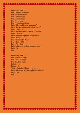 Public sub main ( )
Dim Cantidad as single
Dim Precio as single
Dim Sud as single
Dim Des as single
Dim Prt as single
Dim Producto as string
Print “bienvenido a mi programa”
Print “ingrese el nombre del producto”
Input Producto
Print “ingrese la cantidad del producto”
Input Cantidad
Print “ingrese el precio del producto”
Input Precio
Sud = Cantidad * Precio
Des = Sud * 0.05
Prt = Prt – Des
Print “el precio total de producto será ”
Print Prt
End
Public sub main ( )
Dim Salario as single
Dim Horas as single
Dim Total as single
Salario = 5
Horas = 8
Total = Salario * Horas * Horas
Print “el salario semanal del empleado es”
Print Total
End
 