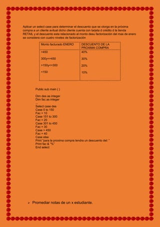 Aplicar un select case para determinar el descuento que se otorga en la próxima
compra a un cliente avitual dicho cliente cuenta con tarjeta d crédito d la tienda
RETAIL y el descuento esta relacionado al monto desu factorización del mas de enero
se considera con cuatro niveles de factorización
Monto facturado ENERO DESCUENTO DE LA
PROXIMA COMPRA
>450
300y<=450
>150y<=300
<150
40%
30%
20%
10%
Public sub main ( )
Dim des as integer
Dim fac as integer
...
Select case des
Case 0 to 150
Fac = 10
Case 151 to 300
Fac = 20
Case 301 to 450
Fac = 30
Case > 450
Fac = 40
Case else
Print “para la proxima compra tendra un descuento del: ”
Print fac & ”%”
End select
 Promediar notas de un x estudiante.
 