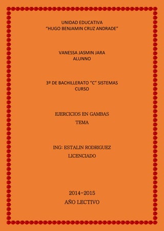 UNIDAD EDUCATIVA
“HUGO BENJAMIN CRUZ ANDRADE”
VANESSA JASMIN JARA
ALUNNO
3º DE BACHILLERATO “C” SISTEMAS
CURSO
EJERCICIOS EN GAMBAS
TEMA
ING: ESTALIN RODRIGUEZ
LICENCIADO
2014-2015
AÑO LECTIVO
 