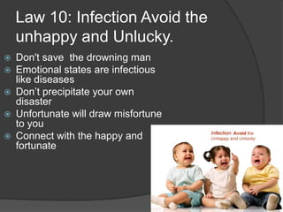 Law 10: Infection Avoid the
unhappy and Unlucky.
 Don't save the drowning man
 Emotional states are infectious
like diseases
 Don’t precipitate your own
disaster
 Unfortunate will draw misfortune
to you
 Connect with the happy and
fortunate
 