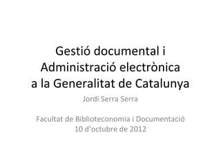 Gestió documental i
  Administració electrònica
a la Generalitat de Catalunya
             Jordi Serra Serra

Facultat de Biblioteconomia i Documentació
            10 d’octubre de 2012
 