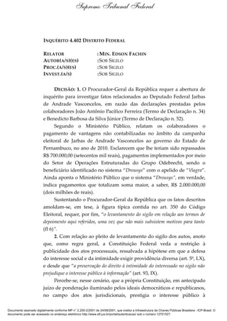 INQUÉRITO 4.402 DISTRITO FEDERAL
RELATOR : MIN. EDSON FACHIN
AUTOR(A/S)(ES) :SOB SIGILO
PROC.(A/S)(ES) :SOB SIGILO
INVEST.(A/S) :SOB SIGILO
DECISÃO: 1. O Procurador-Geral da República requer a abertura de
inquérito para investigar fatos relacionados ao Deputado Federal Jarbas
de Andrade Vasconcelos, em razão das declarações prestadas pelos
colaboradores João Antônio Pacífico Ferreira (Termo de Declaração n. 34)
e Benedicto Barbosa da Silva Júnior (Termo de Declaração n. 52).
Segundo o Ministério Público, relatam os colaboradores o
pagamento de vantagens não contabilizadas no âmbito da campanha
eleitoral de Jarbas de Andrade Vasconcelos ao governo do Estado de
Pernambuco, no ano de 2010. Esclarecem que lhe teriam sido repassados
R$ 700.000,00 (setecentos mil reais), pagamentos implementados por meio
do Setor de Operações Estruturadas do Grupo Odebrecht, sendo o
beneficiário identificado no sistema “Drousys” com o apelido de “Viagra”.
Ainda aponta o Ministério Público que o sistema “Drousys”, em verdade,
indica pagamentos que totalizam soma maior, a saber, R$ 2.000.000,00
(dois milhões de reais).
Sustentando o Procurador-Geral da República que os fatos descritos
amoldam-se, em tese, à figura típica contida no art. 350 do Código
Eleitoral, requer, por fim, “o levantamento do sigilo em relação aos termos de
depoimento aqui referidos, uma vez que não mais subsistem motivos para tanto
(fl 6)”.
2. Com relação ao pleito de levantamento do sigilo dos autos, anoto
que, como regra geral, a Constituição Federal veda a restrição à
publicidade dos atos processuais, ressalvada a hipótese em que a defesa
do interesse social e da intimidade exigir providência diversa (art. 5º, LX),
e desde que “a preservação do direito à intimidade do interessado no sigilo não
prejudique o interesse público à informação” (art. 93, IX).
Percebe-se, nesse cenário, que a própria Constituição, em antecipado
juízo de ponderação iluminado pelos ideais democráticos e republicanos,
no campo dos atos jurisdicionais, prestigia o interesse público à
Supremo Tribunal Federal
Documento assinado digitalmente conforme MP n° 2.200-2/2001 de 24/08/2001, que institui a Infraestrutura de Chaves Públicas Brasileira - ICP-Brasil. O
documento pode ser acessado no endereço eletrônico http://www.stf.jus.br/portal/autenticacao/ sob o número 12701527.
 