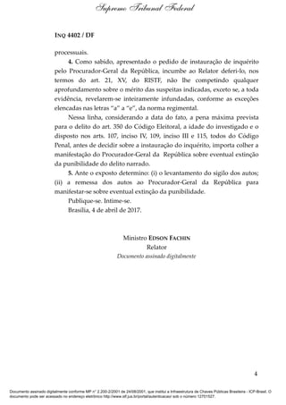 INQ 4402 / DF
processuais.
4. Como sabido, apresentado o pedido de instauração de inquérito
pelo Procurador-Geral da República, incumbe ao Relator deferi-lo, nos
termos do art. 21, XV, do RISTF, não lhe competindo qualquer
aprofundamento sobre o mérito das suspeitas indicadas, exceto se, a toda
evidência, revelarem-se inteiramente infundadas, conforme as exceções
elencadas nas letras “a” a “e”, da norma regimental.
Nessa linha, considerando a data do fato, a pena máxima prevista
para o delito do art. 350 do Código Eleitoral, a idade do investigado e o
disposto nos arts. 107, inciso IV, 109, inciso III e 115, todos do Código
Penal, antes de decidir sobre a instauração do inquérito, importa colher a
manifestação do Procurador-Geral da República sobre eventual extinção
da punibilidade do delito narrado.
5. Ante o exposto determino: (i) o levantamento do sigilo dos autos;
(ii) a remessa dos autos ao Procurador-Geral da República para
manifestar-se sobre eventual extinção da punibilidade.
Publique-se. Intime-se.
Brasília, 4 de abril de 2017.
Ministro EDSON FACHIN
Relator
Documento assinado digitalmente
4
Supremo Tribunal Federal
Documento assinado digitalmente conforme MP n° 2.200-2/2001 de 24/08/2001, que institui a Infraestrutura de Chaves Públicas Brasileira - ICP-Brasil. O
documento pode ser acessado no endereço eletrônico http://www.stf.jus.br/portal/autenticacao/ sob o número 12701527.
 