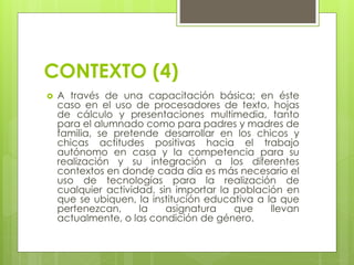 CONTEXTO (4)
 A través de una capacitación básica; en éste
caso en el uso de procesadores de texto, hojas
de cálculo y presentaciones multimedia, tanto
para el alumnado como para padres y madres de
familia, se pretende desarrollar en los chicos y
chicas actitudes positivas hacia el trabajo
autónomo en casa y la competencia para su
realización y su integración a los diferentes
contextos en donde cada día es más necesario el
uso de tecnologías para la realización de
cualquier actividad, sin importar la población en
que se ubiquen, la institución educativa a la que
pertenezcan, la asignatura que llevan
actualmente, o las condición de género.
 