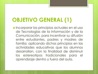 OBJETIVO GENERAL (1)
 Incorporar los principios actuales en el uso
de Tecnologías de la Información y de la
Comunicación, para incentivar su difusión
entre estudiantes, padres y madres de
familia; aplicando dichos principios en las
actividades educativas que los alumnos
desarrollan, con la finalidad de disminuir
los estereotipos tradicionales para el
aprendizaje dentro y fuera del aula.
 