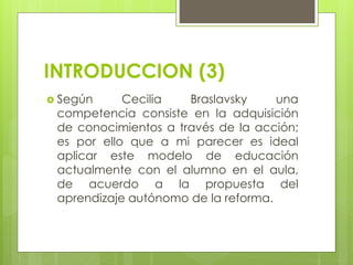 INTRODUCCION (3)
 Según Cecilia Braslavsky una
competencia consiste en la adquisición
de conocimientos a través de la acción;
es por ello que a mi parecer es ideal
aplicar este modelo de educación
actualmente con el alumno en el aula,
de acuerdo a la propuesta del
aprendizaje autónomo de la reforma.
 