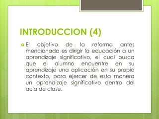 INTRODUCCION (4)
 El objetivo de la reforma antes
mencionada es dirigir la educación a un
aprendizaje significativo, el cual busca
que el alumno encuentre en su
aprendizaje una aplicación en su propio
contexto, para ejercer de esta manera
un aprendizaje significativo dentro del
aula de clase.
 