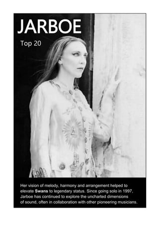 JARBOE
Top 20
Her vision of melody, harmony and arrangement helped to
elevate Swans to legendary status. Since going solo in 1997,
Jarboe has continued to explore the uncharted dimensions
of sound, often in collaboration with other pioneering musicians.
 
