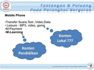 Mobile Phone

•Transfer Suara,Text ,Video,Data
• Leisure : MP3, video, game
•M-Payment
•M-Learning
                                    Konten
                                   Lokal ???
           Konten
         Pendidikan
 