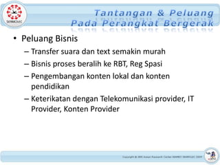 • Peluang Bisnis
  – Transfer suara dan text semakin murah
  – Bisnis proses beralih ke RBT, Reg Spasi
  – Pengembangan konten lokal dan konten
    pendidikan
  – Keterikatan dengan Telekomunikasi provider, IT
    Provider, Konten Provider
 