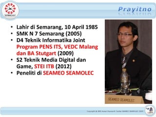 • Lahir di Semarang, 10 April 1985
• SMK N 7 Semarang (2005)
• D4 Teknik Informatika Joint
  Program PENS ITS, VEDC Malang
  dan BA Stutgart (2009)
• S2 Teknik Media Digital dan
  Game, STEI ITB (2012)
• Peneliti di SEAMEO SEAMOLEC
 