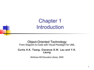 1
Chapter 1
Introduction
Object-Oriented Technology
From Diagram to Code with Visual Paradigm for UML
Curtis H.K. Tsang, Clarence S.W. Lau and Y.K.
Leung
McGraw-Hill Education (Asia), 2005
 