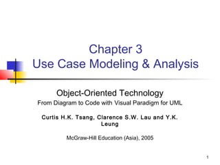 1
Chapter 3
Use Case Modeling & Analysis
Object-Oriented Technology
From Diagram to Code with Visual Paradigm for UML
Curtis H.K. Tsang, Clarence S.W. Lau and Y.K.
Leung
McGraw-Hill Education (Asia), 2005
 