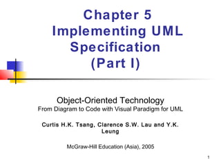 1
Chapter 5
Implementing UML
Specification
(Part I)
Object-Oriented Technology
From Diagram to Code with Visual Paradigm for UML
Curtis H.K. Tsang, Clarence S.W. Lau and Y.K.
Leung
McGraw-Hill Education (Asia), 2005
 