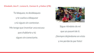 Te bloqueo, te desbloqueo
y te vuelvo a bloquear
y tú sigues sin contestar.
Me tengo que inventar una excusa
para hablarte y tú
sigues sin conectarte.
Elisabeth, Ana P., Lorena G., Carmen S. y Esther (2ºB)
Sigue riéndote de mí
que yo pasaré de ti.
¡Siempre dejándome en visto
y me perderás por listo!
 