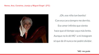 ¡Oh, ese niño tan bonito!
Con esa cara siempre me derrito.
Ese amor infinito que siento
hace que el tiempo vaya más lento.
Aunque no le dé MG* a mi Instagram
sé que de él nunca me podré olvidar.
Nerea, Ana, Coraima, Juanjo y Miguel Ángel (2ºC)
*MG: me gusta
 