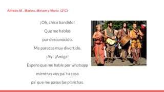 ¡Oh, chico bandido!
Que me hablas
por desconocido.
Me pareces muy divertido.
¡Ay! ¡Amiga!
Espero que me hable por whatsapp
mientras voy pa’ tu casa
pa’ que me pases las planchas.
Alfredo M., Marina, Míriam y María (2ºC)
 