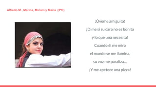 ¡Óyeme amiguita!
¡Dime si su cara no es bonita
y lo que una necesita!
Cuando él me mira
el mundo se me ilumina,
su voz me paraliza…
¡Y me apetece una pizza!
Alfredo M., Marina, Míriam y María (2ºC)
 
