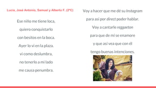 Ese niño me tiene loca,
quiero conquistarlo
con besitos en la boca.
Ayer lo vi en la plaza.
vi como deslumbra,
no tenerlo a mi lado
me causa penumbra.
Lucía, José Antonio, Samuel y Alberto F. (2ºC) Voy a hacer que me dé su Instagram
para así por direct poder hablar.
Voy a cantarle reggaeton
para que de mí se enamore
y que así vea que con él
tengo buenas intenciones.
 