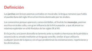 Definición
Las jarchas son breves poemas cantados en mozárabe, la lengua romance que habla
el pueblo llano del siglo IX en el territorio dominado por los árabes.
Las conocemos porque aparecen, como estribillos, al final de las moaxajas, poemas
escritos en árabe culto, con gran influencia de la lírica popular, y que alcanzan su
máximo esplendor en el Al-Ándalus de los siglos IX al XII.
En la jarcha, una joven doncella se lamenta ante su madre o hermanas de la pérdida o
ausencia de su amado mediante un lenguaje sencillo, similar al que utilizaría
cualquier joven de la época y en el que predominan las exclamaciones, repeticiones y
los diminutivos.
 
