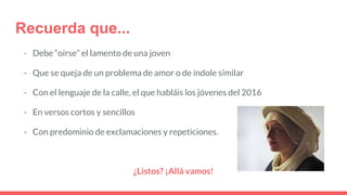 Recuerda que...
- Debe “oírse” el lamento de una joven
- Que se queja de un problema de amor o de índole similar
- Con el lenguaje de la calle, el que habláis los jóvenes del 2016
- En versos cortos y sencillos
- Con predominio de exclamaciones y repeticiones.
¿Listos? ¡Allá vamos!
 