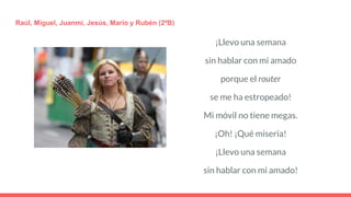 ¡Llevo una semana
sin hablar con mi amado
porque el router
se me ha estropeado!
Mi móvil no tiene megas.
¡Oh! ¡Qué miseria!
¡Llevo una semana
sin hablar con mi amado!
Raúl, Miguel, Juanmi, Jesús, Mario y Rubén (2ºB)
 