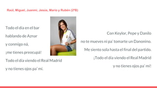 Todo el día en el bar
hablando de Aznar
y conmigo ná,
¡me tienes preocupá!
Todo el día viendo el Real Madrid
y no tienes ojos pa’ mí.
Raúl, Miguel, Juanmi, Jesús, Mario y Rubén (2ºB)
Con Keylor, Pepe y Danilo
no te mueves ni pa’ tomarte un Danonino.
Me siento sola hasta el final del partido.
¡Todo el día viendo el Real Madrid
y no tienes ojos pa’ mí!
 
