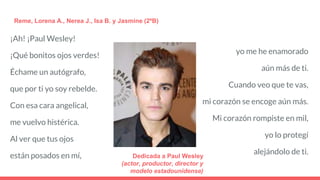 ¡Ah! ¡Paul Wesley!
¡Qué bonitos ojos verdes!
Échame un autógrafo,
que por ti yo soy rebelde.
Con esa cara angelical,
me vuelvo histérica.
Al ver que tus ojos
están posados en mí,
Reme, Lorena A., Nerea J., Isa B. y Jasmine (2ºB)
yo me he enamorado
aún más de ti.
Cuando veo que te vas,
mi corazón se encoge aún más.
Mi corazón rompiste en mil,
yo lo protegí
alejándolo de ti.Dedicada a Paul Wesley
(actor, productor, director y
modelo estadounidense)
 