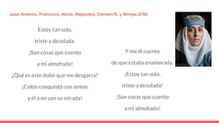 Estoy tan sola,
triste y desolada.
¡Son cosas que cuento
a mi almohada!
¿Qué es este dolor que me desgarra?
¡Colón conquistó con armas
y él a mí con su mirada!
Juan Antonio, Francisco, Alicia, Alejandro, Carmen R. y Mireya (2ºB)
Y me di cuenta
de que estaba enamorada.
¡Estoy tan sola,
triste y desolada!
¡Son cosas que cuento
a mi almohada!
 