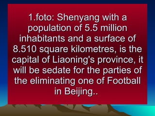 1.foto: Shenyang with a population of 5.5 million inhabitants and a surface of 8.510 square kilometres, is the capital of Liaoning's province, it will be sedate for the parties of the eliminating one of Football in Beijing..  