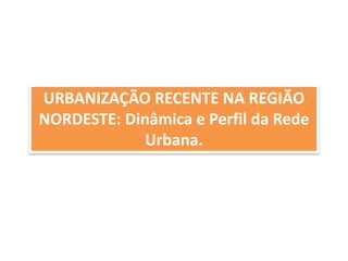 URBANIZAÇÃO RECENTE NA REGIÃO 
NORDESTE: Dinâmica e Perfil da Rede 
Urbana. 
 