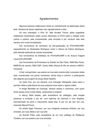 9
Agradecimentos
Algumas pessoas colaboraram direta ou indiretamente na elaboração desta
tese. Gostaria de deixar registrado meu agradecimento a elas.
Ao meu orientador, o Prof. Dr. Ítalo Arnaldo Tronca, pelas sugestões
intelectuais inestimáveis, pelos cursos oferecidos no IFCH sobre a relação entre
cultura e política, pela compreensão, pela amizade e por conduzir esta tese
sempre com muita tranqüilidade.
Aos funcionários da secretaria da pós-graduação do IFCH/UNICAMP,
especialmente ao Alcebíades Rodrigues Júnior e Gilvani de Fátima Rodrigues,
pela atenção dedicada às nossas requisições.
Aos funcionários da biblioteca do IFCH/UNICAMP e do Arquivo Edgard
Leuenroth-UNICAMP.
Aos funcionários da Pinacoteca do Estado de São Paulo, MAM-São Paulo,
MAM-Rio de Janeiro, MAC-USP, Centro Hélio Oiticica do Rio de Janeiro e MACC-
Campinas.
A Gel, companheira, que esteve ao meu lado durante todo o processo desta
tese, incentivando nos piores momentos, dando força e carinho, e participando
das alegrias que surgiam ao longo deste trabalho.
Ao Carlo Fico, por me oferecer uma indicação bibliografia vasta sobre o
período militar e pela leitura de seus próprios livros sobre o regime militar.
A amiga Maristela de Camargo, sempre solicita e carinhosa, com quem
dividi nesses anos muitas idéias, sentimentos e projetos.
A Nancy Ridel Kaplan, pelo empréstimo de catálogos, pela singela
presença e amizade e por ter, com palavras de estímulo a mim dirigidas,
acompanhado de perto o nascimento desta tese. E por um elo que nos une,
chamado Marcel Proust.
Ao artista Egas Francisco, por sua instigante presença artística, por sua
amizade, por suas idéias e por sua arte.
Ao Ronald Polito, pelo empréstimo de um raro catálogo do Waldemar
Cordeiro, por sua poesia e por sua amizade.
 