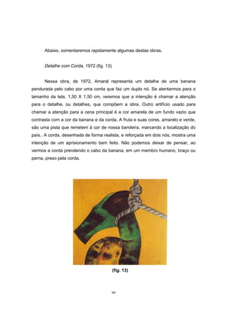 99
Abaixo, comentaremos rapidamente algumas destas obras.
Detalhe com Corda, 1972 (fig. 13)
Nessa obra, de 1972, Amaral representa um detalhe de uma banana
pendurada pelo cabo por uma corda que faz um duplo nó. Se atentarmos para o
tamanho da tela, 1,50 X 1,50 cm, veremos que a intenção é chamar a atenção
para o detalhe, ou detalhes, que compõem a obra. Outro artifício usado para
chamar a atenção para a cena principal é a cor amarela de um fundo vazio que
contrasta com a cor da banana e da corda. A fruta e suas cores, amarelo e verde,
são uma pista que remetem à cor de nossa bandeira, marcando a localização do
país.. A corda, desenhada de forma realista, e reforçada em dois nós, mostra uma
intenção de um aprisionamento bem feito. Não podemos deixar de pensar, ao
vermos a corda prendendo o cabo da banana, em um membro humano, braço ou
perna, preso pela corda.
(fig. 13)
 