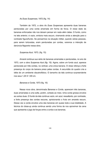 100
As Duas Suspensas, 1972 (fig. 14)
Também de 1972, a obra As Duas Suspensas apresenta duas bananas
penduradas por uma corda amarrada em forma de forca. O close dado às
bananas enforcadas não nos deixam pensar em nada além delas. O fundo, como
na tela anterior, é vazio, embora mais escuro, chamando ainda a atenção para o
contraste figura/fundo. Se pensarmos na situação militar, quando várias pessoas,
para serem torturadas, eram penduradas por cordas, veremos a intenção de
denúncia flagrante nessa obra.
Suspensa Azul, 1973. (fig. 15)
Amaral continua sua série de bananas amarradas e penduradas, no ano de
1973, com a obra Suspensa Azul (fig. 15). Agora, sobre um fundo azul, aparece
pendurada por três cordas, na vertical, uma única banana. O close reforça a forte
presença do corpo da banana preso pelas cordas. A escuridão do quadro cria a
idéia de um ambiente claustrofóbico. O tamanho da tela continua surpreendente
nos seus 1,20 X 1,80 cm.
Bananas e Corda, 1973 (fig. 16)
Nessa nova obra, denominada Bananas e Corda, aparecem três bananas,
duas amarradas e uma solta, porém, cortada ao meio. Uma corda grossa envolve
as outras duas. O fundo da tela continua vazio, em azul, ressaltanto, por contraste,
a forte presença das cordas escuras, aprisionando o fruto em amarelo escuro.
Dessa vez a corda envolve uma das bananas em quase toda a sua totalidade. A
técnica do close-up ainda continua sendo uma forma de nos aproximar da cena
que apresenta o jogo de forças entre a corda e as bananas.
 