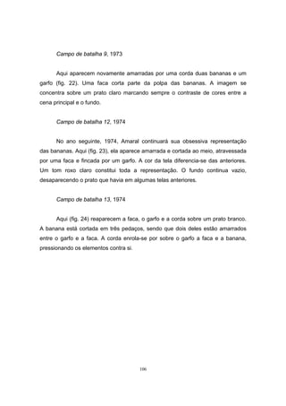 106
Campo de batalha 9, 1973
Aqui aparecem novamente amarradas por uma corda duas bananas e um
garfo (fig. 22). Uma faca corta parte da polpa das bananas. A imagem se
concentra sobre um prato claro marcando sempre o contraste de cores entre a
cena principal e o fundo.
Campo de batalha 12, 1974
No ano seguinte, 1974, Amaral continuará sua obsessiva representação
das bananas. Aqui (fig. 23), ela aparece amarrada e cortada ao meio, atravessada
por uma faca e fincada por um garfo. A cor da tela diferencia-se das anteriores.
Um tom roxo claro constitui toda a representação. O fundo continua vazio,
desaparecendo o prato que havia em algumas telas anteriores.
Campo de batalha 13, 1974
Aqui (fig. 24) reaparecem a faca, o garfo e a corda sobre um prato branco.
A banana está cortada em três pedaços, sendo que dois deles estão amarrados
entre o garfo e a faca. A corda enrola-se por sobre o garfo a faca e a banana,
pressionando os elementos contra si.
 