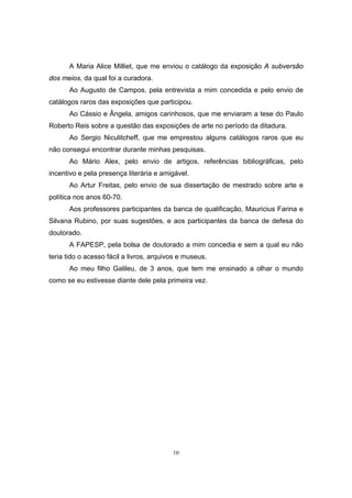 10
A Maria Alice Milliet, que me enviou o catálogo da exposição A subversão
dos meios, da qual foi a curadora.
Ao Augusto de Campos, pela entrevista a mim concedida e pelo envio de
catálogos raros das exposições que participou.
Ao Cássio e Ângela, amigos carinhosos, que me enviaram a tese do Paulo
Roberto Reis sobre a questão das exposições de arte no período da ditadura.
Ao Sergio Niculitcheff, que me emprestou alguns catálogos raros que eu
não consegui encontrar durante minhas pesquisas.
Ao Mário Alex, pelo envio de artigos, referências bibliográficas, pelo
incentivo e pela presença literária e amigável.
Ao Artur Freitas, pelo envio de sua dissertação de mestrado sobre arte e
política nos anos 60-70.
Aos professores participantes da banca de qualificação, Mauricius Farina e
Silvana Rubino, por suas sugestões, e aos participantes da banca de defesa do
doutorado.
A FAPESP, pela bolsa de doutorado a mim concedia e sem a qual eu não
teria tido o acesso fácil a livros, arquivos e museus.
Ao meu filho Galileu, de 3 anos, que tem me ensinado a olhar o mundo
como se eu estivesse diante dele pela primeira vez.
 