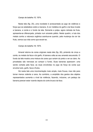 109
Campo de batalha 15, 1974.
Nesta tela (fig. 25), uma novidade é acrescentada ao jogo de violência e
força que se estabelece sobre a banana. A cor metálica do garfo e da faca invade
a banana, a corda e o fundo da tela. Somente a polpa, agora retirada da fruta,
apresenta-se diferençada, pintada num amarelo pálido. Neste quadro, a luta dos
metais contra a natureza orgânica acentua-se quando, pela mudança da cor da
fruta, vemos sua vida como que esvair-se.
Campo de batalha 18, 1974.
Amaral retorna às cores originais nesta tela (fig. 26), pintando de cinza a
corda, os metais da faca e do garfo. A banana volta ao seu amarelo escurecido. O
fundo da tela mostra uma mistura de cores que variam do preto e ver ao claro. As
pinceladas são nervosas ao compor o fundo. Duas bananas aparecem: uma
sendo cortada pela faca; as duas envolvidas no jogo de força da corda que
envolve tudo, garfo, faca e frutos.
Há nesta tela uma movimentação mais ampla, mais frouxa, mas não para
tornar menos violenta a cena. Ao contrário, a amplidão dos gestos dos objetos
representados aumenta o nível da violência, fazendo, inclusive, um pedaço da
banana parecer estar voando depois do corte brusco da faca.
 