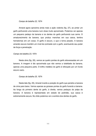 111
Campo de batalha 22, 1974
Amaral agora aproxima ainda mais a ação violenta (fig. 27), ao pintar um
garfo perfurando uma banana num close muito aproximado. Podemos ver apenas
um pequeno pedaço da banana e os dentes do garfo perfurando sua carne. O
amadurecimento da banana, que produz manchas em sua casca, lembra
hematomas em um corpo. O garfo é escuro, o que o torna pesado. A banana
amarelo escura mantém um nível de contraste com o garfo, acentuando seu poder
de força e penetração.
Campo de batalha 23, 1974
Nesta obra (fig. 28), vemos as quatro pontas do garfo atravessadas em um
banana. A imagem é tão aproximada que não vemos a totalidade da banana,
apenas uma pequena parte. O brilho metálico do garfo é reforçado por um fundo
escuro vazio.
Campo de batalha 25, 1974
Nesta tela (fig. 29), Amaral inverte a posição do garfo que penetra a banana
de cima para baixo. Vemos apenas as grossas pontas do garfo furando a banana.
Ao longo do primeiro dente do garfo, à direita, vemos pedaços da polpa da
banana. A banana é representada em estado de podridão, sua casca é
extremamente escura. No chão podemos ver a sombra dos dentes do garfo.
 