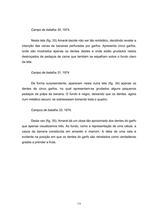 116
Campo de batalha 30, 1974.
Nesta tela (fig. 33) Amaral decide não ser tão simbólico, decidindo revelar a
intenção das cenas de bananas perfuradas por garfos. Apresenta cinco garfos,
onde são mostrados apenas os dentes destes e onde estão grudados restos
destroçados de pedaços de carne que também se espalham sobre o fundo claro
da tela.
Campo de batalha 31, 1974
De forma surpreendente, aparecem nesta outra tela (fig. 34) apenas os
dentes de cinco garfos, no qual apresentam-se grudados alguns pequenos
pedaços da polpa da banana. O fundo é negro, deixando que os dentes, agora
num metálico escuro, se sobressaiam tomando toda o quadro.
Campos de batalha 33, 1974.
Desta vez (fig. 35), Amaral dá um close tão aproximado dos dentes do garfo
que apenas visualizamos três. Ao fundo, como a representação de uma célula, a
casca da banana constituída em amarelo e marrom. A idéia de uma cela é
evidente na posição em que os dentes do garfo são retratados como verdadeiras
grades a prender a fruta.
 