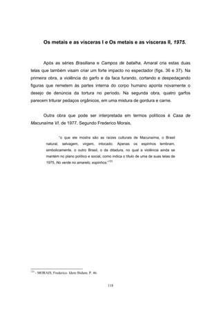 118
Os metais e as vísceras I e Os metais e as vísceras II, 1975.
Após as séries Brasiliana e Campos de batalha, Amaral cria estas duas
telas que também visam criar um forte impacto no espectador (figs. 36 e 37). Na
primeira obra, a violência do garfo e da faca furando, cortando e despedaçando
figuras que remetem às partes interna do corpo humano aponta novamente o
desejo de denúncia da tortura no período. Na segunda obra, quatro garfos
parecem triturar pedaços orgânicos, em uma mistura de gordura e carne.
Outra obra que pode ser interpretada em termos políticos é Casa de
Macunaíma VI, de 1977. Segundo Frederico Morais,
“o que ele mostra são as raízes culturais de Macunaíma, o Brasil
natural, selvagem, virgem, intocado. Apenas os espinhos lembram,
simbolicamente, o outro Brasil, o da ditadura, no qual a violência ainda se
mantém no plano político e social, como indica o título de uma de suas telas de
1975, No verde no amarelo, espinhos.”123
123
- MORAIS, Frederico. Idem Ibidem. P. 46.
 