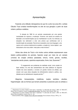 11
Apresentação
Fazendo uma reflexão retrospectiva do que foi a arte nos anos 60, o artista
Cláudio Tozzi sinaliza transformações na arte de sua geração a partir de duas
ordens: política e estética.
“A década de 1960 foi um período caracterizado por uma grande
necessidade de rupturas e mudanças. Vivíamos uma época de anseios de
liberdade e de transformações que se manifestavam na arte. As vivências, as
situações nos estimulam a criar uma pintura que contribuísse com a
transformação da sociedade. Para tal era necessária uma nova linguagem, uma
ruptura com a pintura tradicional de cavalete, a criação de ´novos objetos`, que
traduzissem uma nova ordem: mais justa e mais humana”.1
Várias das obras de Tozzi e de muitos outros artistas expressavam esse
ideário político-estético do período, fazendo surgir por meio de um variado
universo de criação artística passeatas, tortura, morte, greves, revoltas,
“estudantes sendo presos, operários espancados, fome, luta, Guevaras”.2
“O engajamento aos problemas da realidade social, como projeto do
fazer artístico, foi uma das características das artes plásticas na segunda
metade dos anos sessenta, e envolve um grande número de artistas, que
criaram com suas obras situações de enfrentamento cultural e político, nos
debates que se radicalizavam naquele período.”3
Alegorias, transposições, metáforas, duplos sentidos, alusões,
fragmentação: são as formas que tornam presentes e possíveis para os artistas a
1
- Depoimento do artista Cláudio Tozzi para a exposição “A subversão dos meios”, 2003. In: MILLIET,
Maria Alice (Curadoria e textos). A Subversão dos meios. São Paulo: Itaú Cultural, 2003. s/p.
2
- Depoimento do artista Cláudio Tozzi para a exposição “A subversão dos meios”, 2003. In: MILLIET,
Maria Alice (Curadoria e textos). Op. cit. . s/p.
3
- MAGALHÃES, Fábio. Cláudio Tozzi: obra em Construção. Rio de Janeiro: Revan, 1989. p. 18.
 