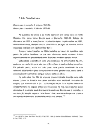 120
3.1.6 - Cildo Meireles
Desvio para o vermelho II: entorno, 1967-84.
Desvio para o vermelho III: desvio, 1967-84.
As questões da tortura e da morte aparecem em várias obras de Cildo
Meireles. Em obras como Desvio para o Vermelho, 1967-80, Estojos de
Geometria, de 1977 e Inserções em circuitos ideológiso: projeto cédula, de 1970,
dentre outras obras, Meireles articula uma crítica à situação de violência política
instaurada no Brasil com o golpe militar de 64.
Embora vários trabalhos de Cildo Meireles se tratem de questões mais
gerais da política brasileira, os que nos interessam neste momento tratam
especificamente dos problemas relativos à tortura e morte no período militar.
Estas obras se constroem como uma instalação. Na primeira obra (fig. 38),
podemos ver, ao fundo, uma sala com chão, móveis e quadros todos vermelhos.
Em primeiro plano, sobre um chão preto, uma grande quantidade de tinta
vermelha esparrama-se pelo chão provindo de uma garrafa caída. Nesta obra a
associação entre vermelho e sangue humano salta aos olhos.
Na outra obra (fig. 39), de uma pia branca inclinada, inserida numa sala
escura, jorram da torneira uma água vermelha (com inevitável conotação de
sangue) que mancha toda a pia. “A inclinação da pia faz o líquido arrastar-se
enfadonhamente no espaço antes que desapareça no ralo. Esse recurso quase
cinemático é o primeiro sinal de movimento dentro de Desvio para o vermelho, e
sua irrupção abrupta sugere a cena de um crime, ao mesmo tempo que provoca
um impulso de eliminar a evidência fechando-se a torneira.”124
124
- CAMERON, Dan. “Em foco”. In: HERKENHOFF, Paulo. (e outros). Cildo Meireles. São Paulo: Cosac
& Nayf, 2000. p. 90.
 