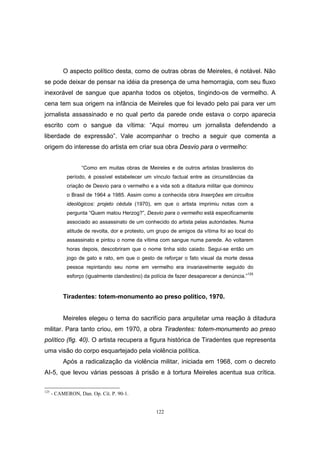 122
O aspecto político desta, como de outras obras de Meireles, é notável. Não
se pode deixar de pensar na idéia da presença de uma hemorragia, com seu fluxo
inexorável de sangue que apanha todos os objetos, tingindo-os de vermelho. A
cena tem sua origem na infância de Meireles que foi levado pelo pai para ver um
jornalista assassinado e no qual perto da parede onde estava o corpo aparecia
escrito com o sangue da vítima: “Aqui morreu um jornalista defendendo a
liberdade de expressão”. Vale acompanhar o trecho a seguir que comenta a
origem do interesse do artista em criar sua obra Desvio para o vermelho:
“Como em muitas obras de Meireles e de outros artistas brasileiros do
período, é possível estabelecer um vínculo factual entre as circunstâncias da
criação de Desvio para o vermelho e a vida sob a ditadura militar que dominou
o Brasil de 1964 a 1985. Assim como a conhecida obra Inserções em circuitos
ideológicos: projeto cédula (1970), em que o artista imprimiu notas com a
pergunta “Quem matou Herzog?”, Desvio para o vermelho está especificamente
associado ao assassinato de um conhecido do artista pelas autoridades. Numa
atitude de revolta, dor e protesto, um grupo de amigos da vítima foi ao local do
assassinato e pintou o nome da vítima com sangue numa parede. Ao voltarem
horas depois, descobriram que o nome tinha sido caiado. Segui-se então um
jogo de gato e rato, em que o gesto de reforçar o fato visual da morte dessa
pessoa repintando seu nome em vermelho era invariavelmente seguido do
esforço (igualmente clandestino) da polícia de fazer desaparecer a denúncia.”
125
Tiradentes: totem-monumento ao preso político, 1970.
Meireles elegeu o tema do sacrifício para arquitetar uma reação à ditadura
militar. Para tanto criou, em 1970, a obra Tiradentes: totem-monumento ao preso
político (fig. 40). O artista recupera a figura histórica de Tiradentes que representa
uma visão do corpo esquartejado pela violência política.
Após a radicalização da violência militar, iniciada em 1968, com o decreto
AI-5, que levou várias pessoas à prisão e à tortura Meireles acentua sua crítica.
125
- CAMERON, Dan. Op. Cit. P. 90-1.
 