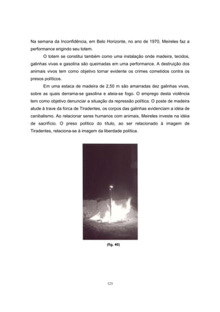 123
Na semana da Inconfidência, em Belo Horizonte, no ano de 1970, Meireles faz a
performance erigindo seu totem.
O totem se constitui também como uma instalação onde madeira, tecidos,
galinhas vivas e gasolina são queimadas em uma performance. A destruição dos
animais vivos tem como objetivo tornar evidente os crimes cometidos contra os
presos políticos.
Em uma estaca de madeira de 2,50 m são amarradas dez galinhas vivas,
sobre as quais derrama-se gasolina e ateia-se fogo. O emprego desta violência
tem como objetivo denunciar a situação da repressão política. O poste de madeira
alude à trave da forca de Tiradentes, os corpos das galinhas evidenciam a idéia de
canibalismo. Ao relacionar seres humanos com animais, Meireles investe na idéia
de sacrifício. O preso político do título, ao ser relacionado à imagem de
Tiradentes, relaciona-se à imagem da liberdade política.
(fig. 40)
 