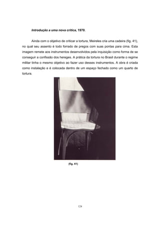 124
Introdução a uma nova crítica, 1970.
Ainda com o objetivo de criticar a tortura, Meireles cria uma cadeira (fig. 41),
no qual seu assento é todo forrado de pregos com suas pontas para cima. Esta
imagem remete aos instrumentos desenvolvidos pela inquisição como forma de se
conseguir a confissão dos hereges. A prática da tortura no Brasil durante o regime
militar tinha o mesmo objetivo ao fazer uso desses instrumentos. A obra é criada
como instalação e é colocada dentro de um espaço fechado como um quarto de
tortura.
(fig. 41)
 